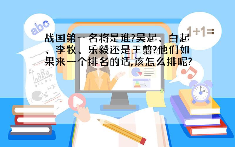 战国第一名将是谁?吴起、白起、李牧、乐毅还是王翦?他们如果来一个排名的话,该怎么排呢?