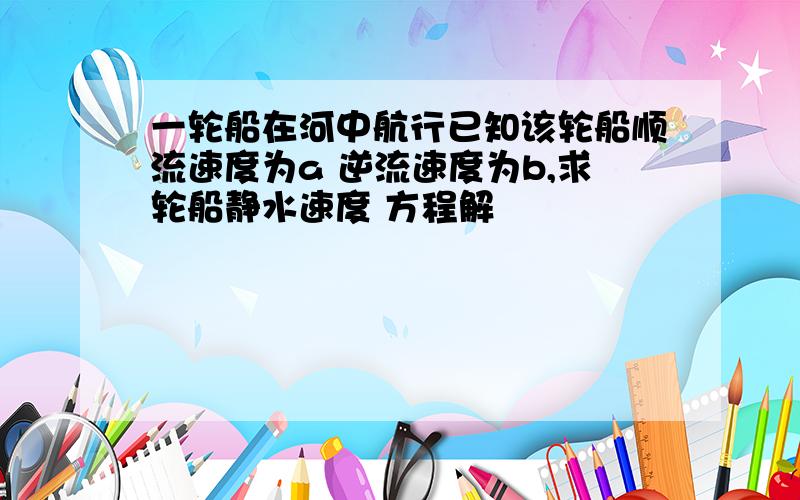 一轮船在河中航行已知该轮船顺流速度为a 逆流速度为b,求轮船静水速度 方程解