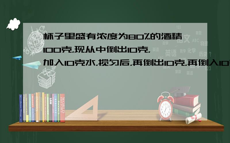 杯子里盛有浓度为80%的酒精100克，现从中倒出10克，加入10克水，搅匀后，再倒出10克，再倒入10克水，问此时杯中纯