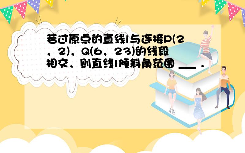 若过原点的直线l与连接P(2，2)，Q(6，23)的线段相交，则直线l倾斜角范围 ___ ．