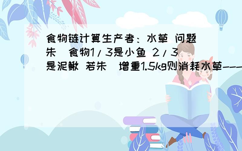 食物链计算生产者：水草 问题朱鹮食物1/3是小鱼 2/3是泥鳅 若朱鹮增重1.5kg则消耗水草----kg 5