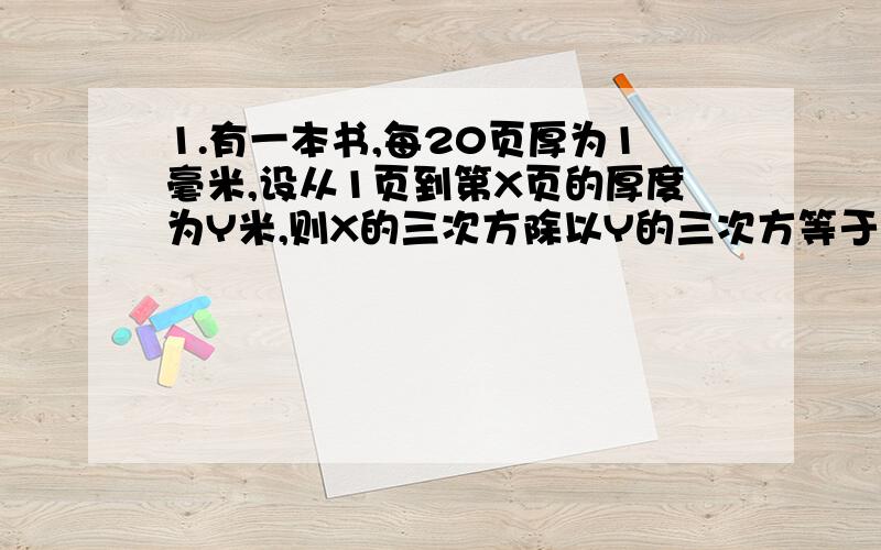 1.有一本书,每20页厚为1毫米,设从1页到第X页的厚度为Y米,则X的三次方除以Y的三次方等于?