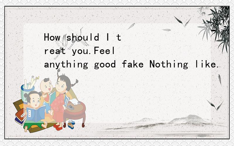 How should I treat you.Feel anything good fake Nothing like.