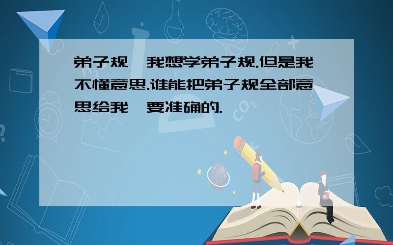 弟子规、我想学弟子规.但是我不懂意思.谁能把弟子规全部意思给我,要准确的.