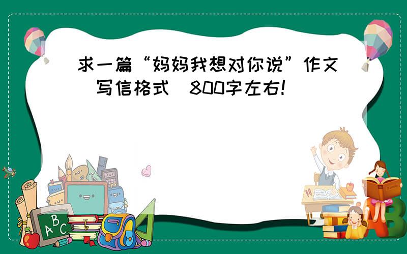 求一篇“妈妈我想对你说”作文（写信格式）800字左右!