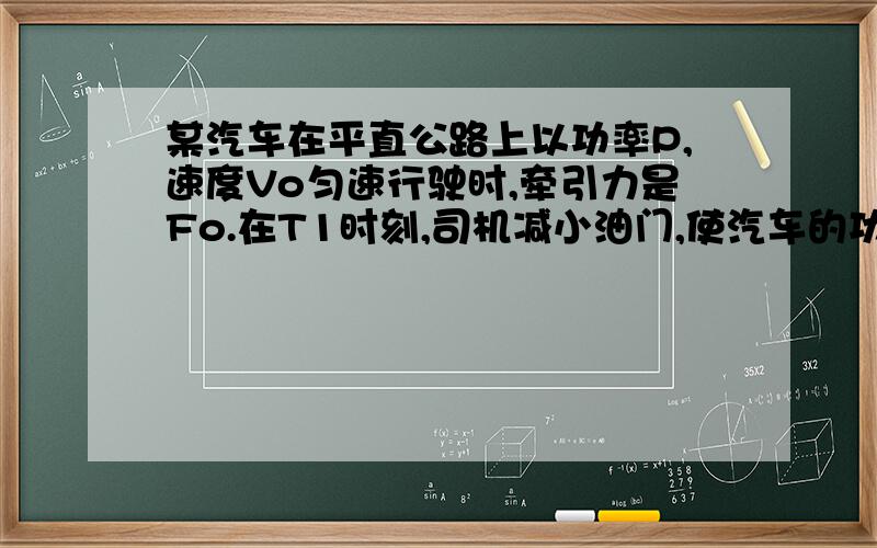 某汽车在平直公路上以功率P,速度Vo匀速行驶时,牵引力是Fo.在T1时刻,司机减小油门,使汽车的功率为P/2,T2时刻,