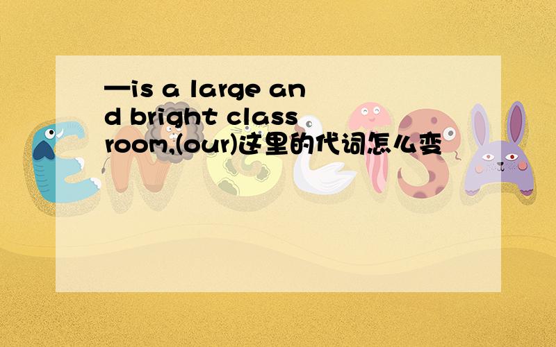 —is a large and bright classroom,(our)这里的代词怎么变