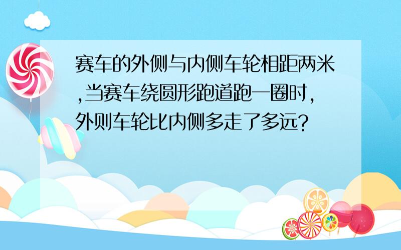 赛车的外侧与内侧车轮相距两米,当赛车绕圆形跑道跑一圈时,外则车轮比内侧多走了多远?