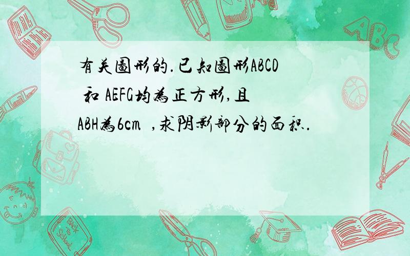 有关图形的.已知图形ABCD 和 AEFG均为正方形,且ABH为6cm²,求阴影部分的面积.