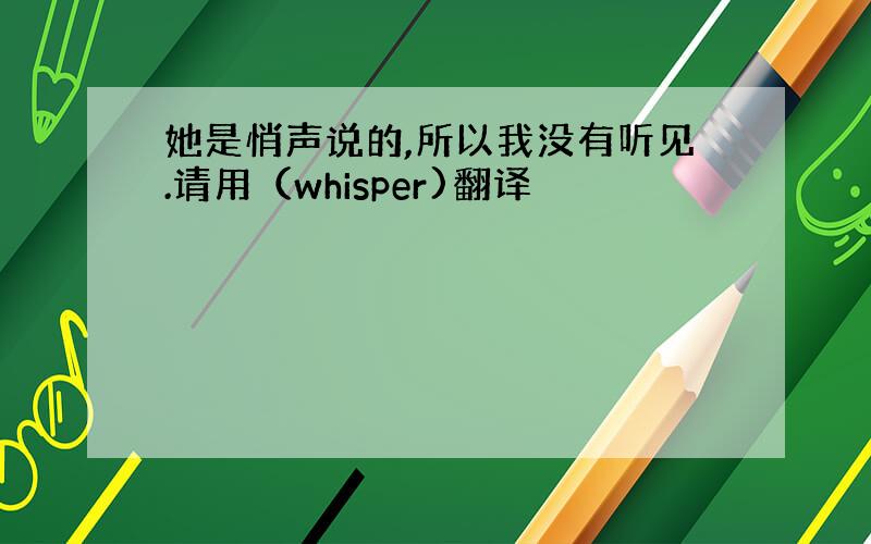 她是悄声说的,所以我没有听见.请用（whisper)翻译