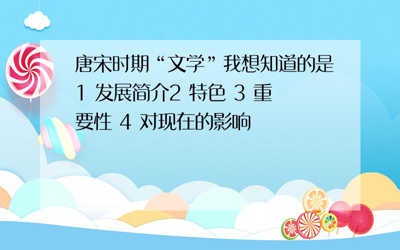 唐宋时期“文学”我想知道的是1 发展简介2 特色 3 重要性 4 对现在的影响