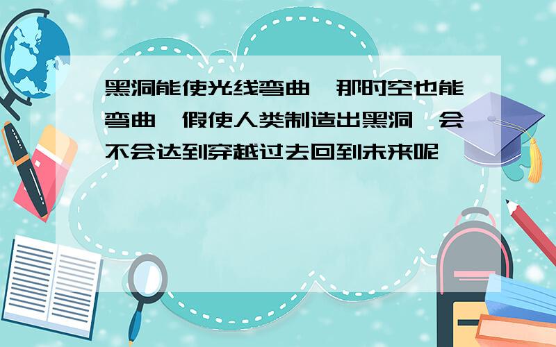 黑洞能使光线弯曲,那时空也能弯曲,假使人类制造出黑洞,会不会达到穿越过去回到未来呢