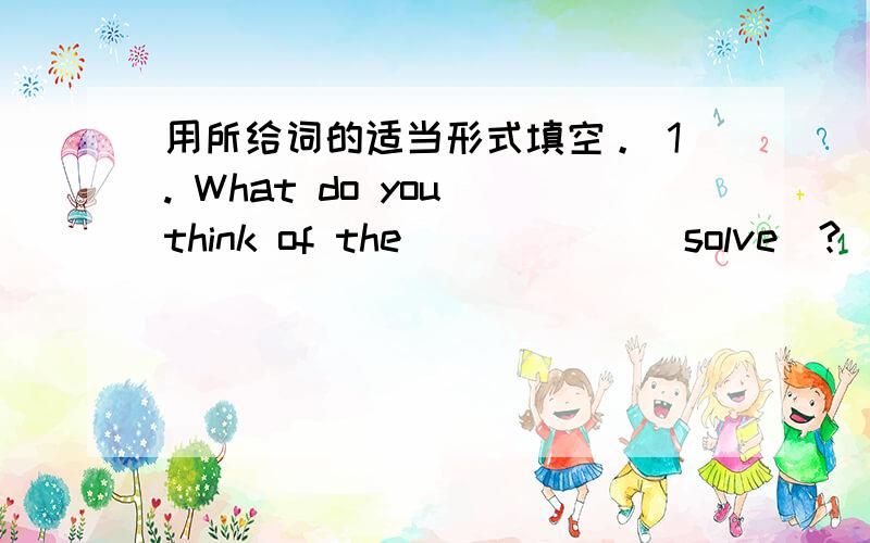 用所给词的适当形式填空。 1. What do you think of the _____ (solve)?