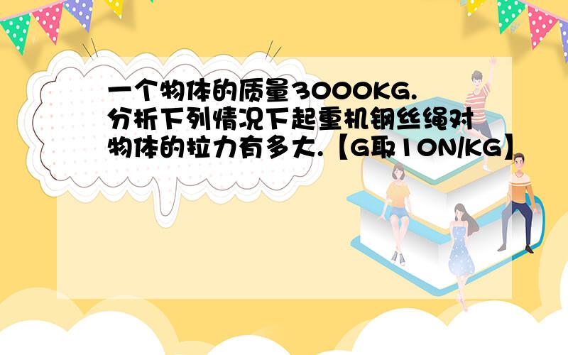 一个物体的质量3000KG.分析下列情况下起重机钢丝绳对物体的拉力有多大.【G取10N/KG】