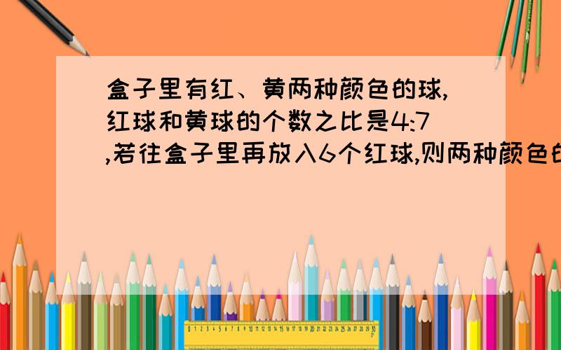 盒子里有红、黄两种颜色的球,红球和黄球的个数之比是4:7,若往盒子里再放入6个红球,则两种颜色的球的个数相等.盒子里原有