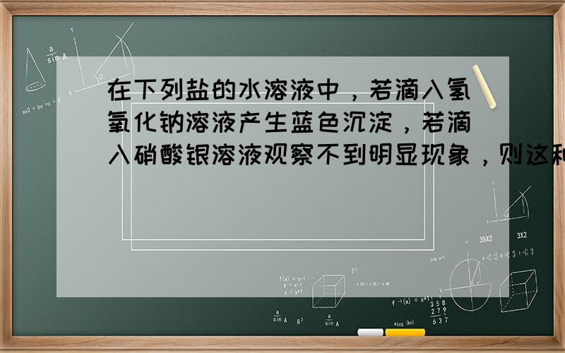 在下列盐的水溶液中，若滴入氢氧化钠溶液产生蓝色沉淀，若滴入硝酸银溶液观察不到明显现象，则这种盐是（　　）