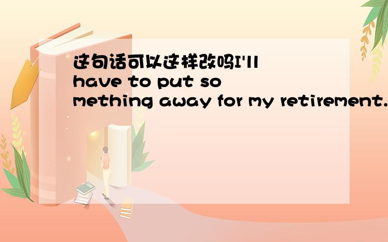 这句话可以这样改吗I'll have to put something away for my retirement.这