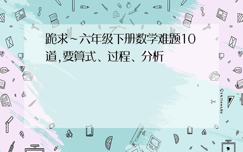 跪求~六年级下册数学难题10道,要算式、过程、分析