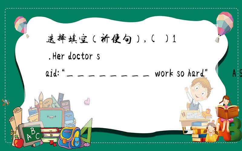 选择填空（祈使句）,( )1 .Her doctor said:“________ work so hard”　　A S