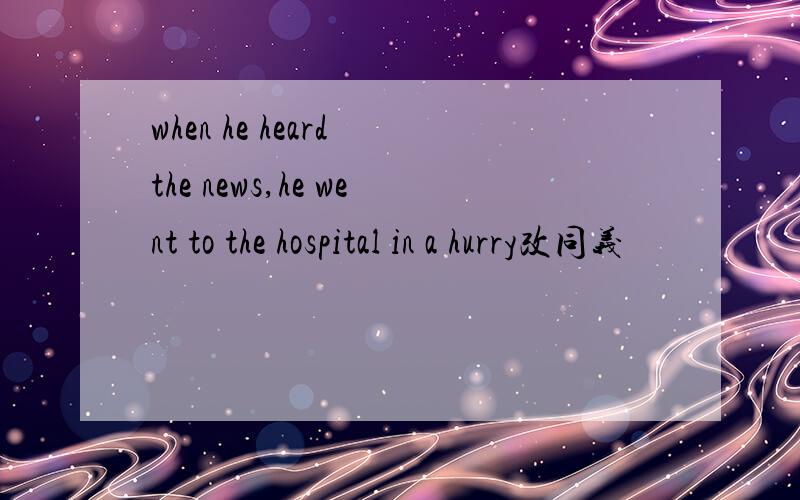 when he heard the news,he went to the hospital in a hurry改同义