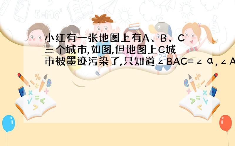 小红有一张地图上有A、B、C三个城市,如图,但地图上C城市被墨迹污染了,只知道∠BAC=∠α,∠ABC=β,