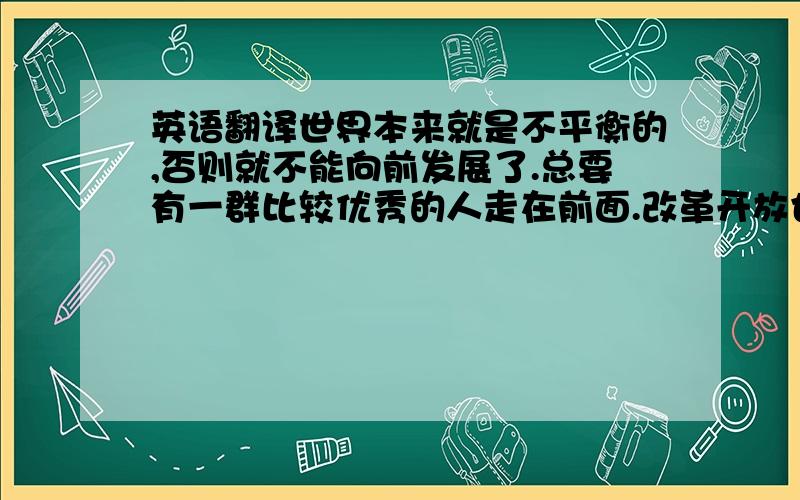 英语翻译世界本来就是不平衡的,否则就不能向前发展了.总要有一群比较优秀的人走在前面.改革开放也是这个道理.