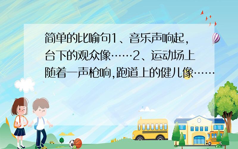 简单的比喻句1、音乐声响起,台下的观众像……2、运动场上随着一声枪响,跑道上的健儿像……