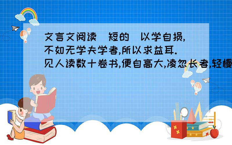 文言文阅读（短的）以学自损,不如无学夫学者,所以求益耳.见人读数十卷书,便自高大,凌忽长者,轻慢同列.人疾之如仇恶,恶之