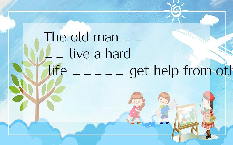 The old man ____ live a hard life _____ get help from others