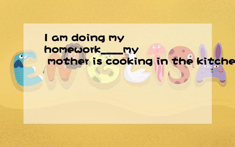 l am doing my homework____my mother is cooking in the kitche