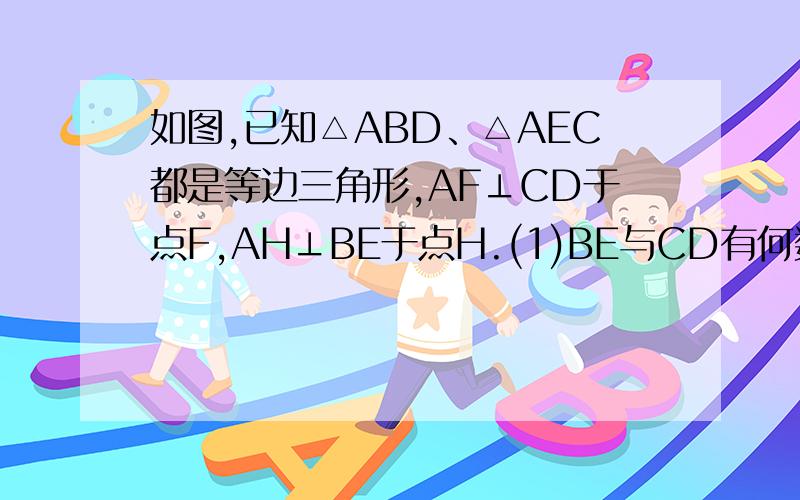 如图,已知△ABD、△AEC都是等边三角形,AF⊥CD于点F,AH⊥BE于点H.(1)BE与CD有何数量关系?理由