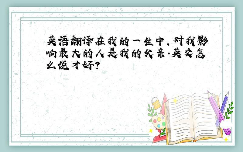 英语翻译在我的一生中,对我影响最大的人是我的父亲.英文怎么说才好?