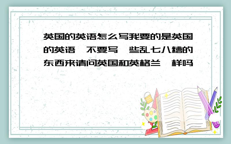 英国的英语怎么写我要的是英国的英语,不要写一些乱七八糟的东西来请问英国和英格兰一样吗