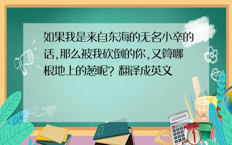 如果我是来自东海的无名小卒的话,那么被我砍倒的你,又算哪根地上的葱呢? 翻译成英文