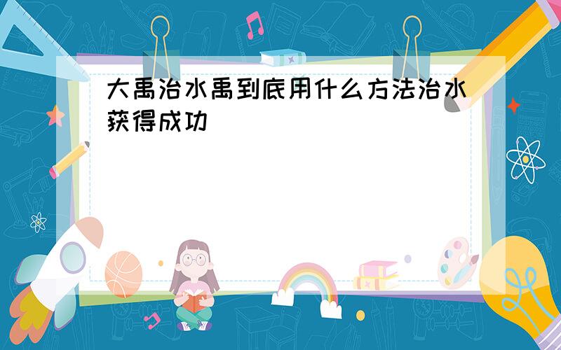 大禹治水禹到底用什么方法治水获得成功