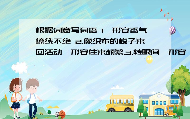 根据词意写词语 1,形容香气缭绕不绝 2.像织布的梭子来回活动,形容往来频繁.3.转眼间,形容