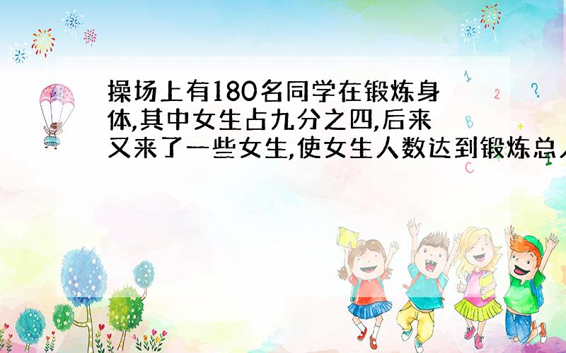 操场上有180名同学在锻炼身体,其中女生占九分之四,后来又来了一些女生,使女生人数达到锻炼总人数的九