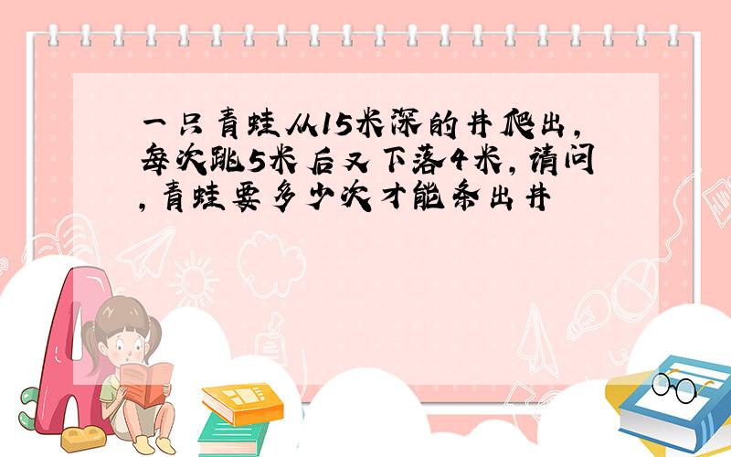 一只青蛙从15米深的井爬出,每次跳5米后又下落4米,请问,青蛙要多少次才能条出井