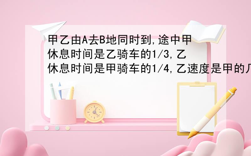 甲乙由A去B地同时到,途中甲休息时间是乙骑车的1/3,乙休息时间是甲骑车的1/4,乙速度是甲的几分之几