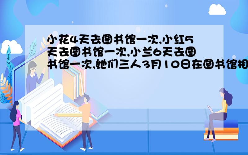 小花4天去图书馆一次,小红5天去图书馆一次,小兰6天去图书馆一次,她们三人3月10日在图书馆相遇