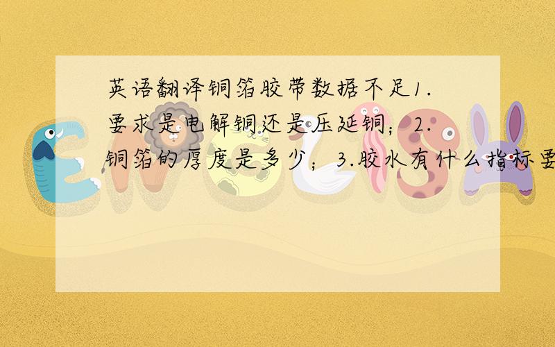 英语翻译铜箔胶带数据不足1.要求是电解铜还是压延铜；2.铜箔的厚度是多少；3.胶水有什么指标要求；4.是否带离型纸；5.