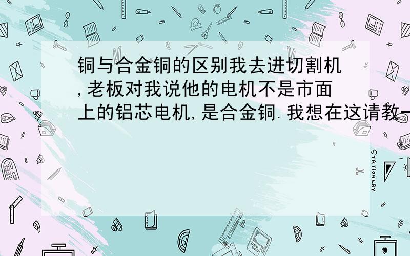 铜与合金铜的区别我去进切割机,老板对我说他的电机不是市面上的铝芯电机,是合金铜.我想在这请教一下铜与合金铜有什么区别?合