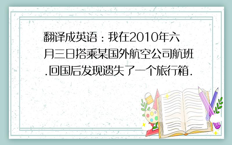 翻译成英语：我在2010年六月三日搭乘某国外航空公司航班.回国后发现遗失了一个旅行箱.