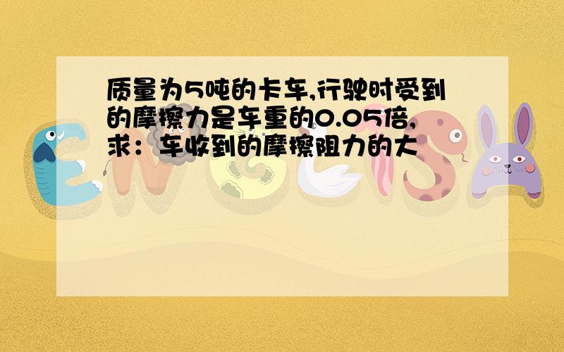 质量为5吨的卡车,行驶时受到的摩擦力是车重的0.05倍,求：车收到的摩擦阻力的大