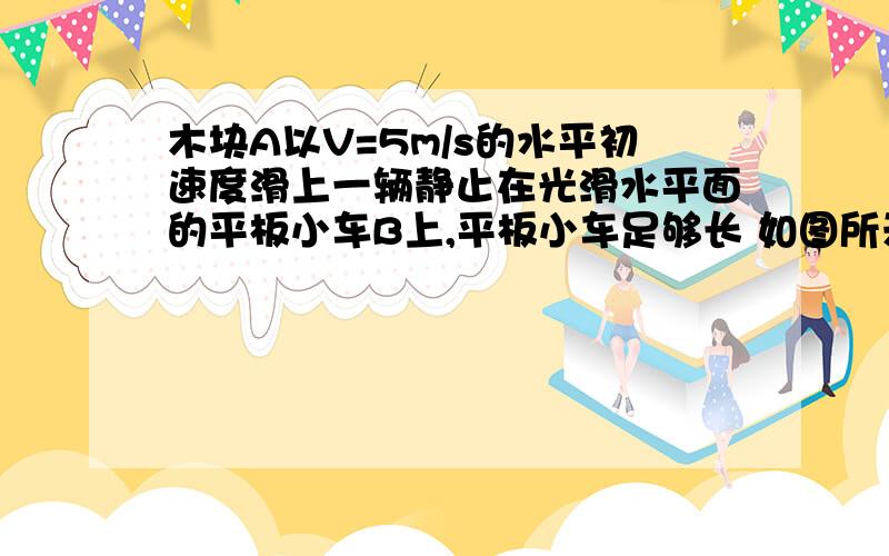 木块A以V=5m/s的水平初速度滑上一辆静止在光滑水平面的平板小车B上,平板小车足够长 如图所示,已知A的质量M