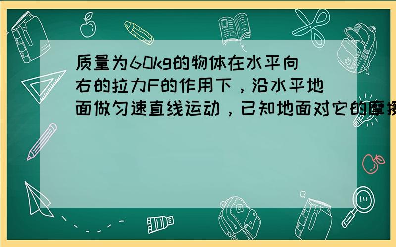 质量为60kg的物体在水平向右的拉力F的作用下，沿水平地面做匀速直线运动，已知地面对它的摩擦力是它本身重力的0.2倍，求