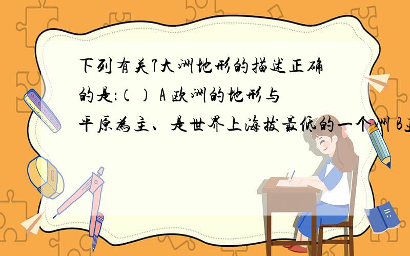 下列有关7大洲地形的描述正确的是：（） A 欧洲的地形与平原为主、是世界上海拔最低的一个洲 B亚洲