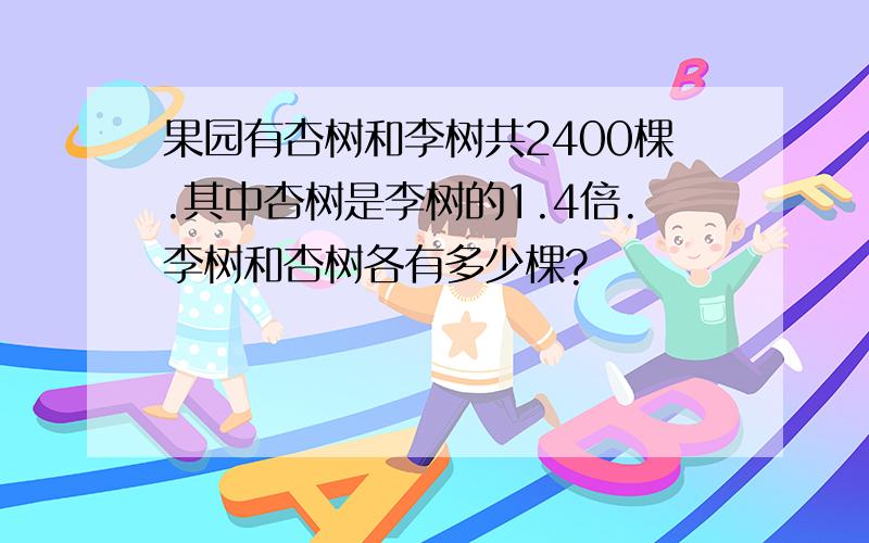 果园有杏树和李树共2400棵.其中杏树是李树的1.4倍.李树和杏树各有多少棵?