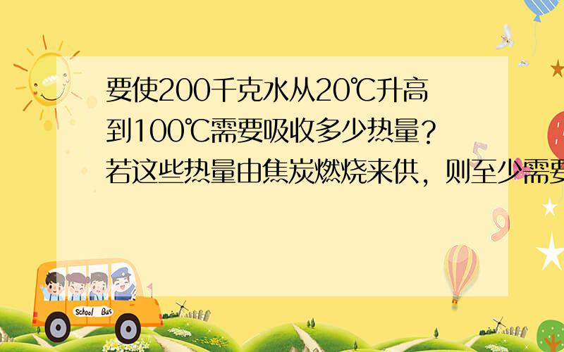 要使200千克水从20℃升高到100℃需要吸收多少热量？若这些热量由焦炭燃烧来供，则至少需要完全燃烧多少千克焦炭？（焦炭