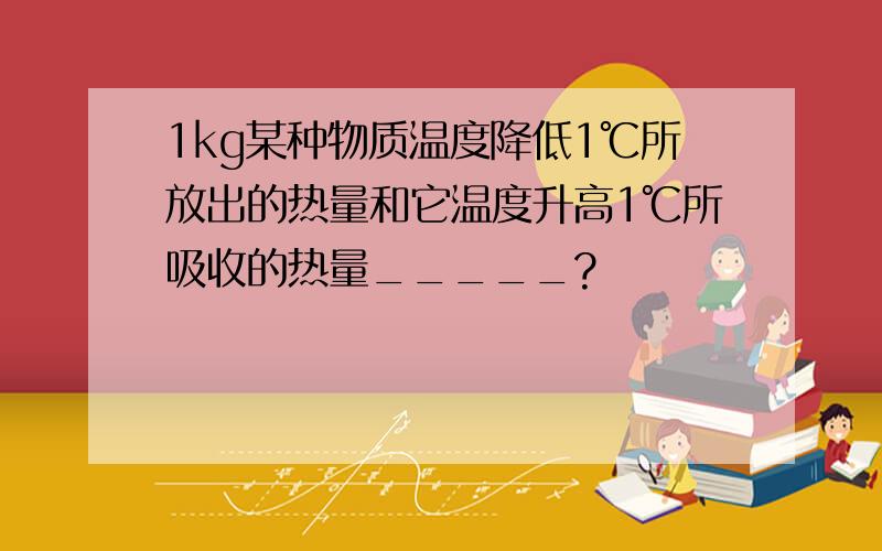 1kg某种物质温度降低1℃所放出的热量和它温度升高1℃所吸收的热量_____?